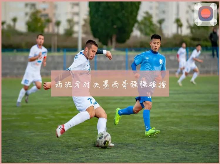 西班牙对决墨西哥强强碰撞