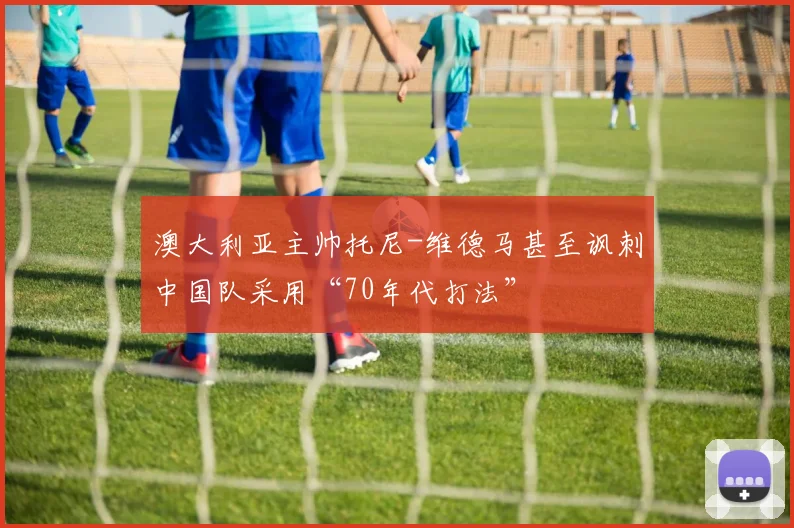 澳大利亚主帅托尼-维德马甚至讽刺中国队采用“70年代打法”