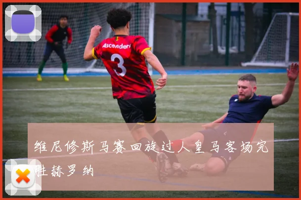 维尼修斯马赛回旋过人皇马客场完胜赫罗纳