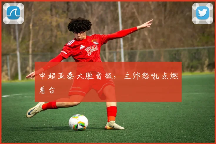 中超亚泰大胜晋级，主帅怒吼点燃看台