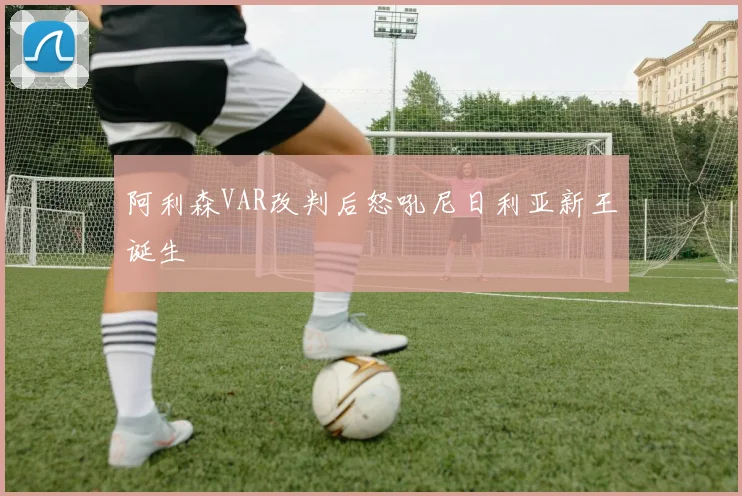 阿利森VAR改判后怒吼尼日利亚新王诞生