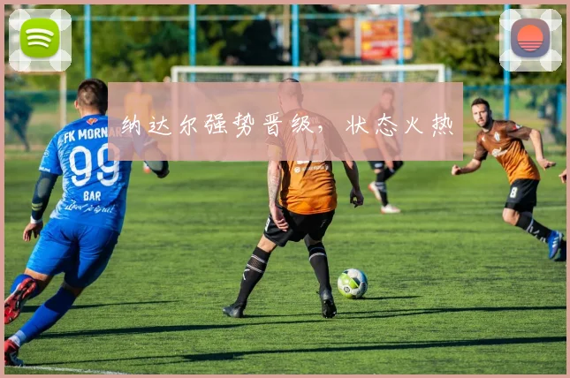 纳达尔强势晋级，状态火热