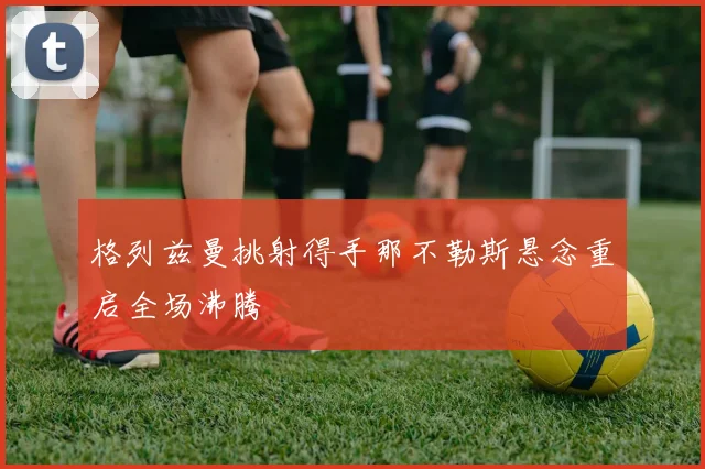 格列兹曼挑射得手那不勒斯悬念重启全场沸腾