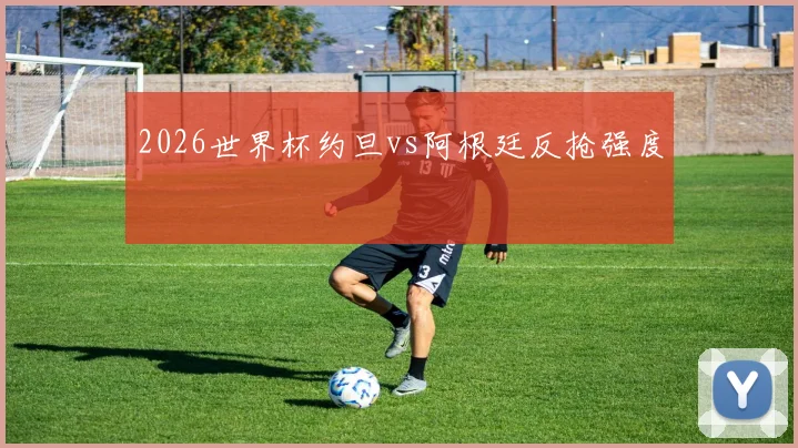 2026世界杯约旦vs阿根廷反抢强度