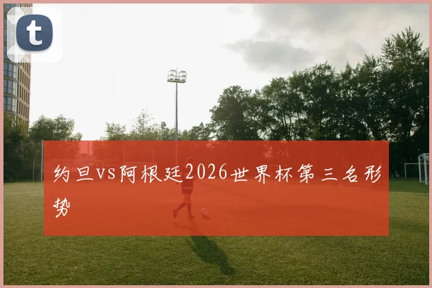 约旦vs阿根廷2026世界杯第三名形势