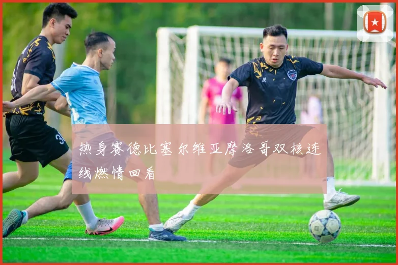 热身赛德比塞尔维亚摩洛哥双核连线燃情回看