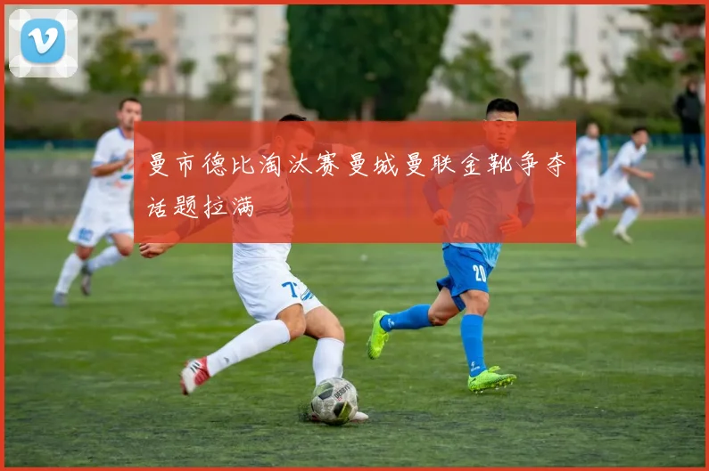 曼市德比淘汰赛曼城曼联金靴争夺话题拉满