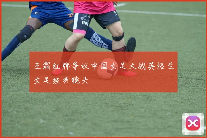 王霜红牌争议中国女足大战英格兰女足经典镜头