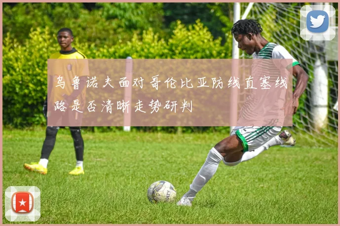 乌鲁诺夫面对哥伦比亚防线直塞线路是否清晰走势研判