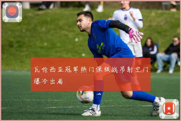 瓦伦西亚冠军热门保级战吊射空门爆冷出局