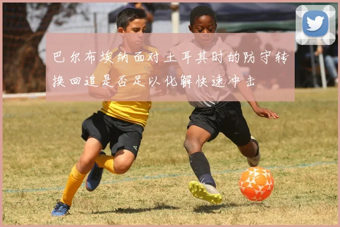 巴尔布埃纳面对土耳其时的防守转换回追是否足以化解快速冲击