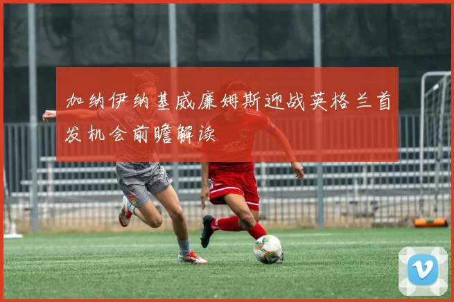 加纳伊纳基威廉姆斯迎战英格兰首发机会前瞻解读