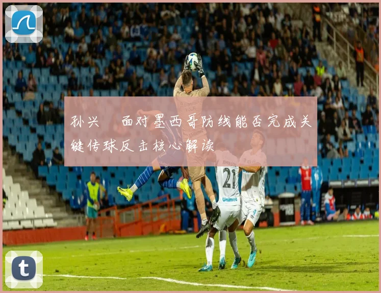 孙兴慜面对墨西哥防线能否完成关键传球反击核心解读