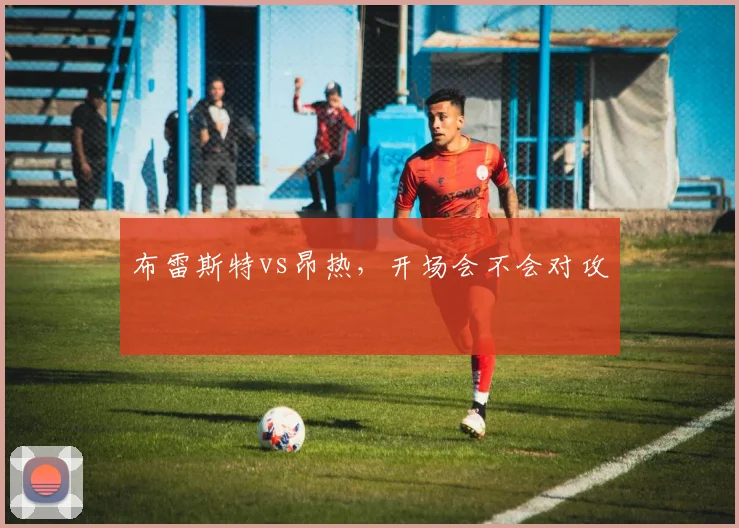 布雷斯特vs昂热，开场会不会对攻