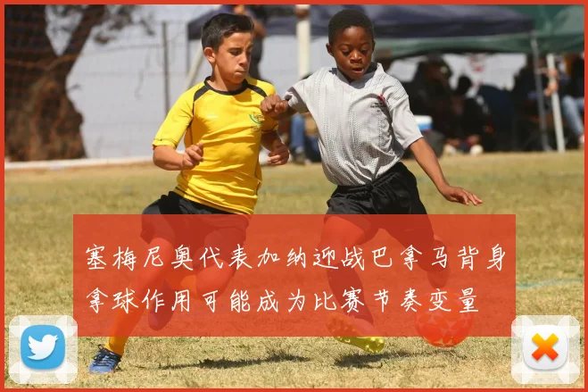 塞梅尼奥代表加纳迎战巴拿马背身拿球作用可能成为比赛节奏变量
