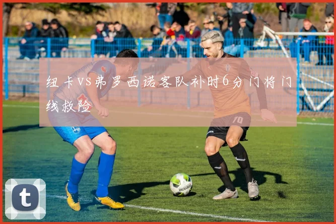 纽卡vs弗罗西诺客队补时6分门将门线救险