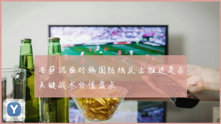 洛萨诺面对韩国防线反击推进是否关键战术价值盘点
