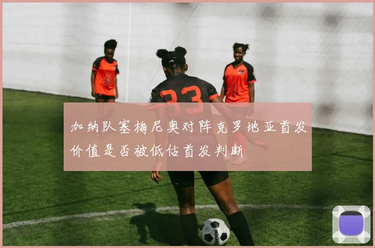 加纳队塞梅尼奥对阵克罗地亚首发价值是否被低估首发判断