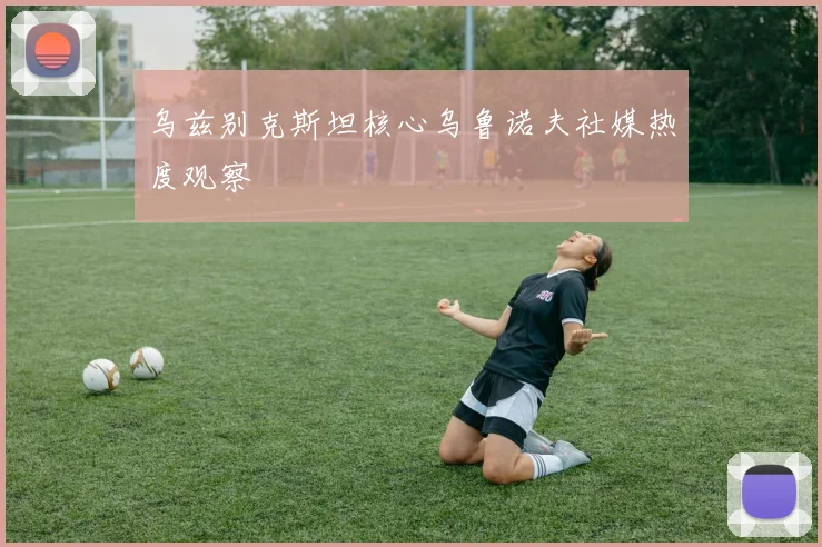 乌兹别克斯坦核心乌鲁诺夫社媒热度观察