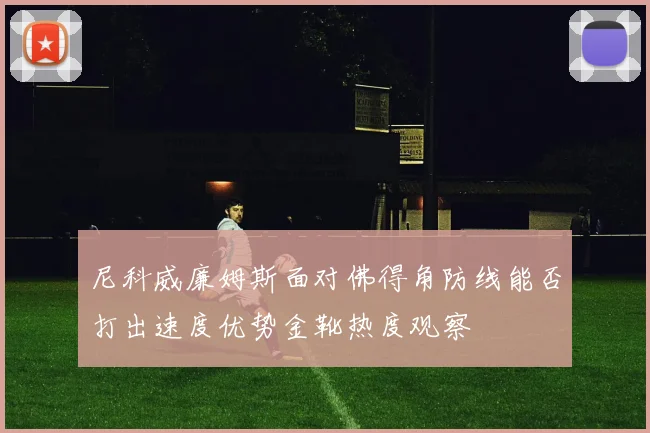 尼科威廉姆斯面对佛得角防线能否打出速度优势金靴热度观察