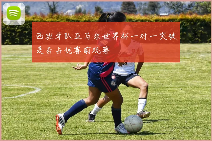 西班牙队亚马尔世界杯一对一突破是否占优赛前观察