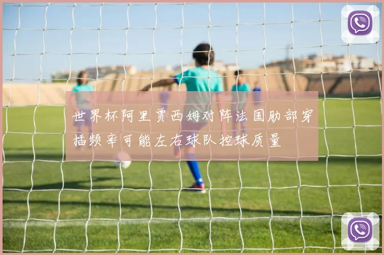 世界杯阿里贾西姆对阵法国肋部穿插频率可能左右球队控球质量