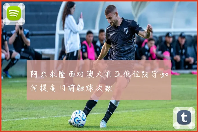阿尔米隆面对澳大利亚低位防守如何提高门前触球次数