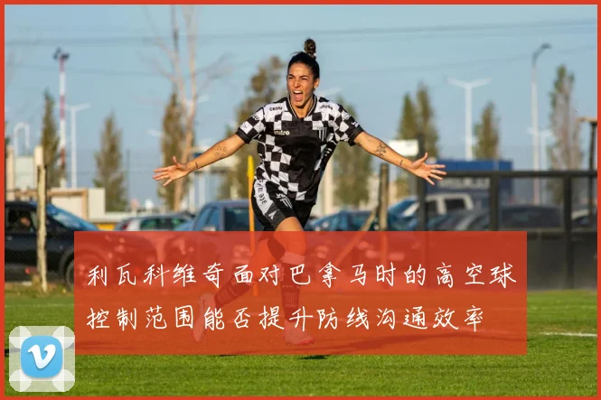 利瓦科维奇面对巴拿马时的高空球控制范围能否提升防线沟通效率