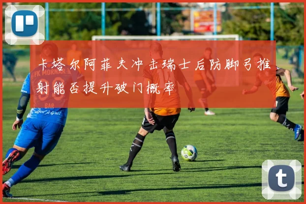 卡塔尔阿菲夫冲击瑞士后防脚弓推射能否提升破门概率