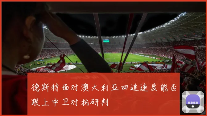 德斯特面对澳大利亚回追速度能否跟上中卫对抗研判