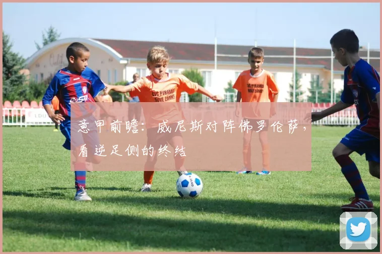 意甲前瞻：威尼斯对阵佛罗伦萨，看逆足侧的终结