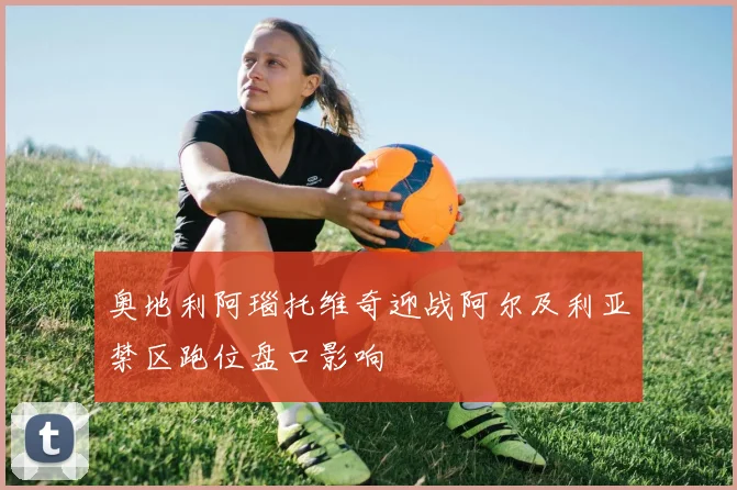 奥地利阿瑙托维奇迎战阿尔及利亚禁区跑位盘口影响